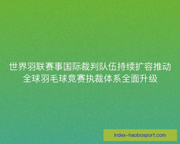 世界羽联赛事国际裁判队伍持续扩容推动全球羽毛球竞赛执裁体系全面升级